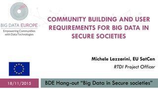 COMMUNITY BUILDING AND USER
REQUIREMENTS FOR BIG DATA IN
SECURE SOCIETIES
BDE Hang-out “Big Data in Secure societies”18/11/2015
Michele Lazzarini, EU SatCen
RTDI Project Officer