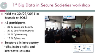 1st Big Data in Secure Societies workshop
Held the 30/09/2015 in
Brussels at SOST
45 participants
o 33 % Space and Security
o 29 % Data/Infrastructures
o 21 % Cybersecurity
o 17 % Cybercrime
Structured in introductory
talks, invited talks and
interactive sessions