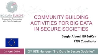 COMMUNITY BUILDING
ACTIVITIES FOR BIG DATA
IN SECURE SOCIETIES
2nd BDE Hangout “Big Data in Secure Societies”21 April 2016
Sergio Albani, EU SatCen
RTDI Coordinator
 