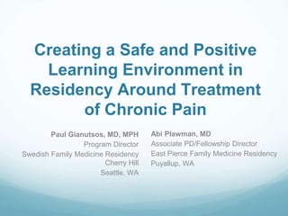 Creating a Safe and Positive
Learning Environment in
Residency Around Treatment
of Chronic Pain
Paul Gianutsos, MD, MPH
Program Director
Swedish Family Medicine Residency
Cherry Hill
Seattle, WA
Abi Plawman, MD
Associate PD/Fellowship Director
East Pierce Family Medicine Residency
Puyallup, WA
 