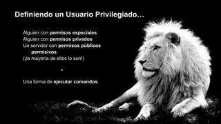 Definiendo un Usuario Privilegiado…
Alguien con permisos especiales
Alguien con permisos privados
Un servidor con permisos públicos
permisivos
(¡la mayoría de ellos lo son!)
+
Una forma de ejecutar comandos
 