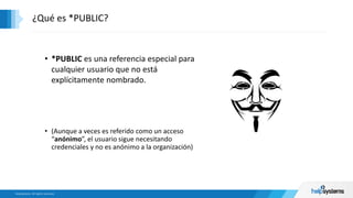 ¿Qué es *PUBLIC?
• *PUBLIC es una referencia especial para
cualquier usuario que no está
explícitamente nombrado.
• (Aunque a veces es referido como un acceso
“anónimo”, el usuario sigue necesitando
credenciales y no es anónimo a la organización)
 