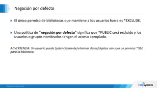 El único permiso de bibliotecas que mantiene a los usuarios fuera es *EXCLUDE.
Una política de “negación por defecto” significa que *PUBLIC será excluido y los
usuarios o grupos nombrados tengan el acceso apropiado.
ADVERTENCIA: Un usuario puede (potencialmente) eliminar datos/objetos con solo un permiso *USE
para la biblioteca.
Negación por defecto
 