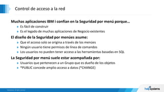 Muchas aplicaciones IBM i confían en la Seguridad por menú porque…
Es fácil de construir
Es el legado de muchas aplicaciones de Negocio existentes
El diseño de la Seguridad por menúes asume:
Que el acceso solo se origina a través de los menúes
Ningún usuario tiene permisos de línea de comandos
Los usuarios no pueden tener acceso a las herramientas basadas en SQL
La Seguridad por menú suele estar acompañada por:
Usuarios que pertenecen a un Grupo que es dueño de los objetos
*PUBLIC concede amplio acceso a datos (*CHANGE)
Control de acceso a la red
 