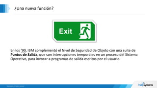En los ‘90, IBM complementó el Nivel de Seguridad de Objeto con una suite de
Puntos de Salida, que son interrupciones temporales en un proceso del Sistema
Operativo, para invocar a programas de salida escritos por el usuario.
¿Una nueva función?
 