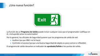 La función de un Programa de Salida puede incluir cualquier cosa que el programador codifique en
él, ¡incluyendo actos no autorizados!
Por lo general, los oficiales de Seguridad quieren que los programas de salida de red:
Auditen (ya que IBM i no lo hace)
Controlen el acceso (ya que una buena Seguridad de objeto es poco común e inflexible)
El programa de salida devuelve un indicador de aprobado/fallido a los puntos de salida.
¿Una nueva función?
 