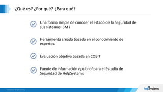 Una forma simple de conocer el estado de la Seguridad de
sus sistemas IBM i
Herramienta creada basada en el conocimiento de
expertos
Evaluación objetiva basada en COBIT
Fuente de información opcional para el Estudio de
Seguridad de HelpSystems
¿Qué es? ¿Por qué? ¿Para qué?
 