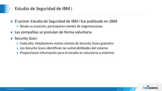 El primer Estudio de Seguridad de IBM i fue publicado en 2004
Desde su creación, participaron cientos de organizaciones
Las compañías se postulan de forma voluntaria
Security Scan:
Cada año, HelpSystems realiza cientos de Security Scans gratuitos
Los Security Scans identifican las vulnerabilidades del sistema
Proporcionar información para el estudio es voluntario y anónimo
Estudio de Seguridad de IBM i
 