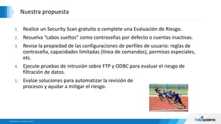 1. Realice un Security Scan gratuito o complete una Evaluación de Riesgo.
2. Resuelva “cabos sueltos” como contraseñas por defecto o cuentas inactivas.
3. Revise la propiedad de las configuraciones de perfiles de usuario: reglas de
contraseña, capacidades limitadas (línea de comandos), permisos especiales,
etc.
4. Ejecute pruebas de intrusión sobre FTP y ODBC para evaluar el riesgo de
filtración de datos.
5. Evalúe soluciones para automatizar la revisión de
procesos y ayudar a mitigar el riesgo.
Nuestra propuesta
 