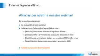 En breve le enviaremos:
La grabación de este webinar
Más recursos útiles sobre Seguridad de IBM i:
[Artículo] Cómo tener éxito en la Seguridad de IBM i
[Video] Control y prevención de accesos no deseados en IBM i
[Guía] Cuando un malware ataca a sus servidores IBM i, AIX y Linux
[Video] Gestión de permisos especiales y accesos en IBM i
Solicite su Security Scan Gratuito
Estamos llegando al final…
¡Gracias por asistir a nuestro webinar!
 