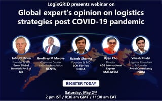 Global expert's opinion on logistics
strategies post COVID-19 pandemic
LogixGRID presents webinar on
Saturday, May 2nd
2 pm IST / 8:30 am GMT / 11:30 am EAT
John O’ Brien
Founder & MD
Ecom Global
Network Pvt Ltd
UK
Geoffrey M Mwove
Chairman Courier
Industry Association
KENYA
Vikash Khatri
Logistics Consultant
& Founder
Aviral Consultancy
INDIA
REGISTER TODAY
Rakesh Sharma
Founder & MD
SCM For You
INDIA
Ryan Cho
Director
ADS International
Express
MALAYSIA
 