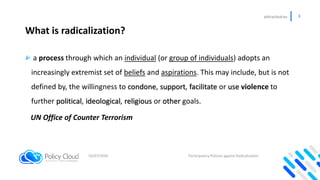policycloud.eu 3
What is radicalization?
a process through which an individual (or group of individuals) adopts an
increas...