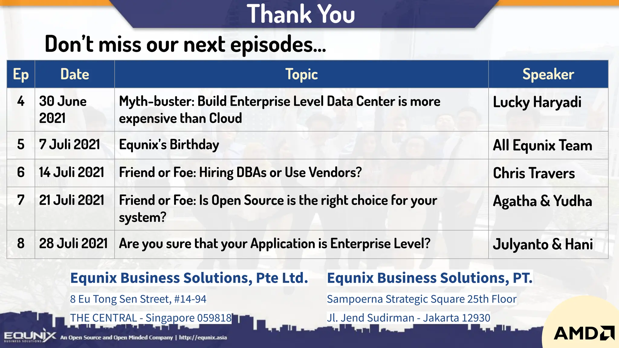 Thank You
Equnix Business Solutions, Pte Ltd.
8 Eu Tong Sen Street, #14-94
THE CENTRAL - Singapore 059818
Equnix Business Solutions, PT.
Sampoerna Strategic Square 25th Floor
Jl. Jend Sudirman - Jakarta 12930
Ep Date Topic Speaker
4 30 June
2021
Myth-buster: Build Enterprise Level Data Center is more
expensive than Cloud
Lucky Haryadi
5 7 Juli 2021 Equnix’s Birthday All Equnix Team
6 14 Juli 2021 Friend or Foe: Hiring DBAs or Use Vendors? Chris Travers
7 21 Juli 2021 Friend or Foe: Is Open Source is the right choice for your
system?
Agatha & Yudha
8 28 Juli 2021 Are you sure that your Application is Enterprise Level? Julyanto & Hani
Don’t miss our next episodes...
 