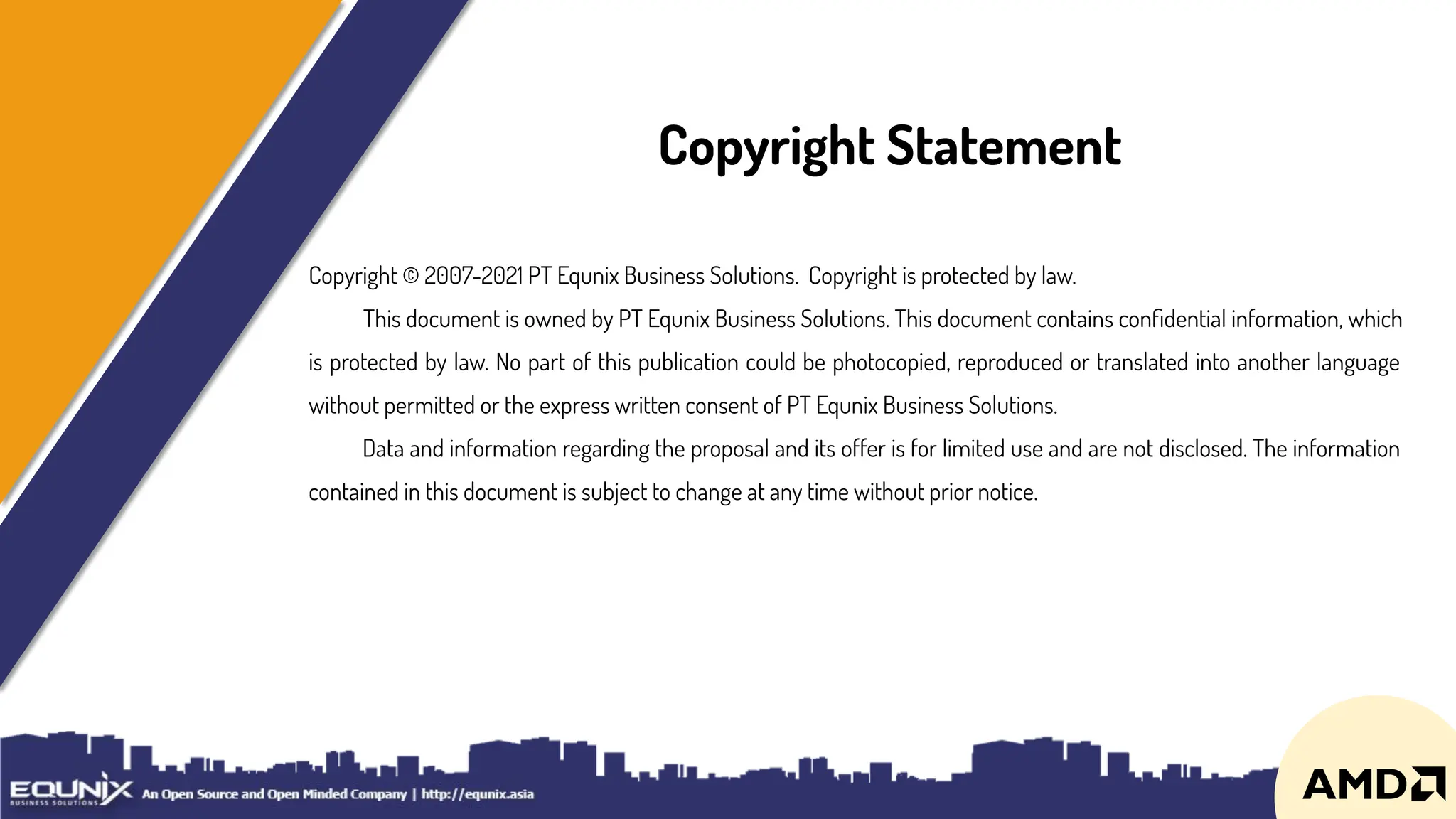 Copyright © 2007-2021 PT Equnix Business Solutions. Copyright is protected by law.
This document is owned by PT Equnix Business Solutions. This document contains conﬁdential information, which
is protected by law. No part of this publication could be photocopied, reproduced or translated into another language
without permitted or the express written consent of PT Equnix Business Solutions.
Data and information regarding the proposal and its offer is for limited use and are not disclosed. The information
contained in this document is subject to change at any time without prior notice.
Copyright Statement
 
