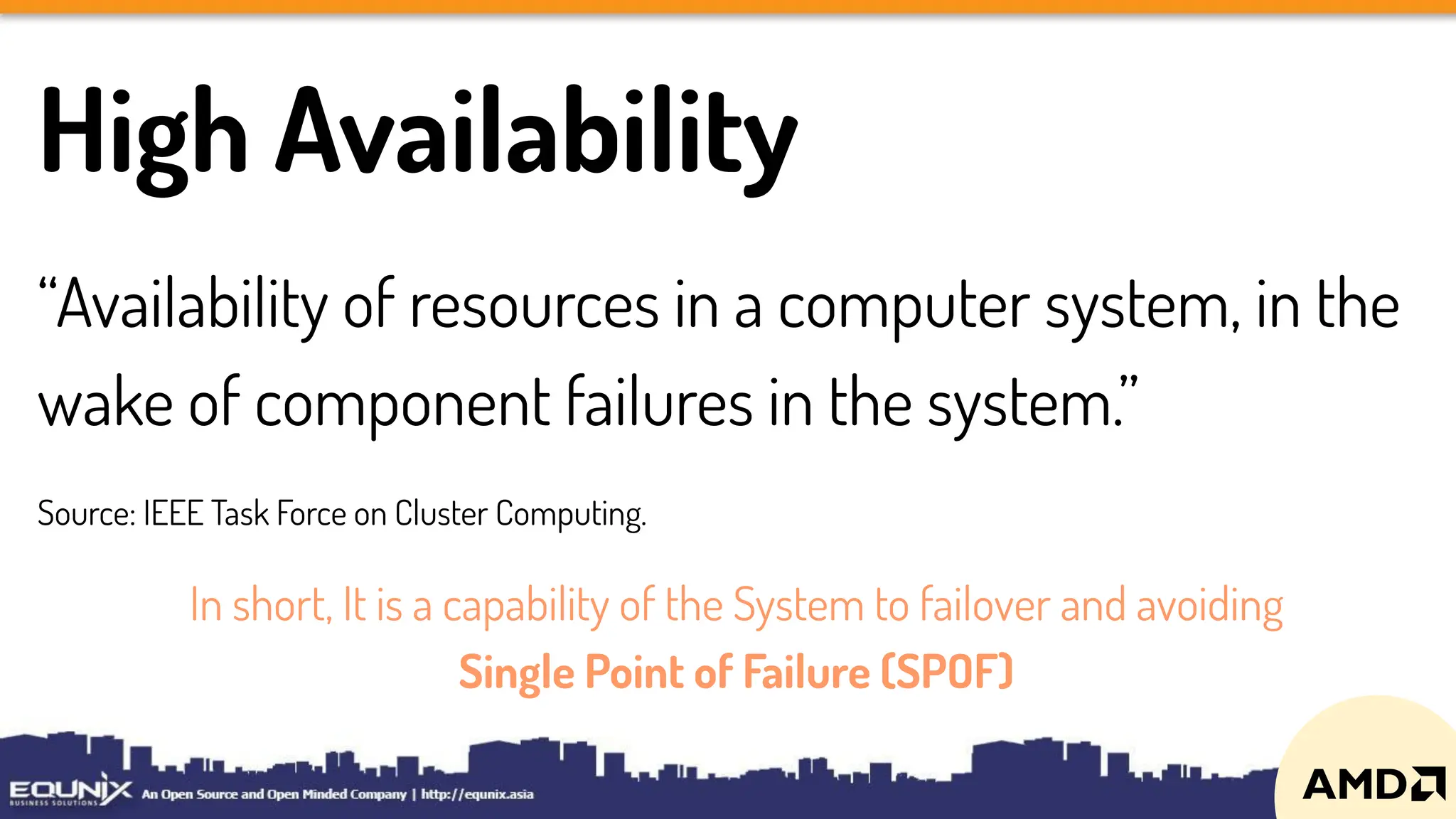 High Availability
“Availability of resources in a computer system, in the
wake of component failures in the system.”
Source: IEEE Task Force on Cluster Computing.
In short, It is a capability of the System to failover and avoiding
Single Point of Failure (SPOF)
 