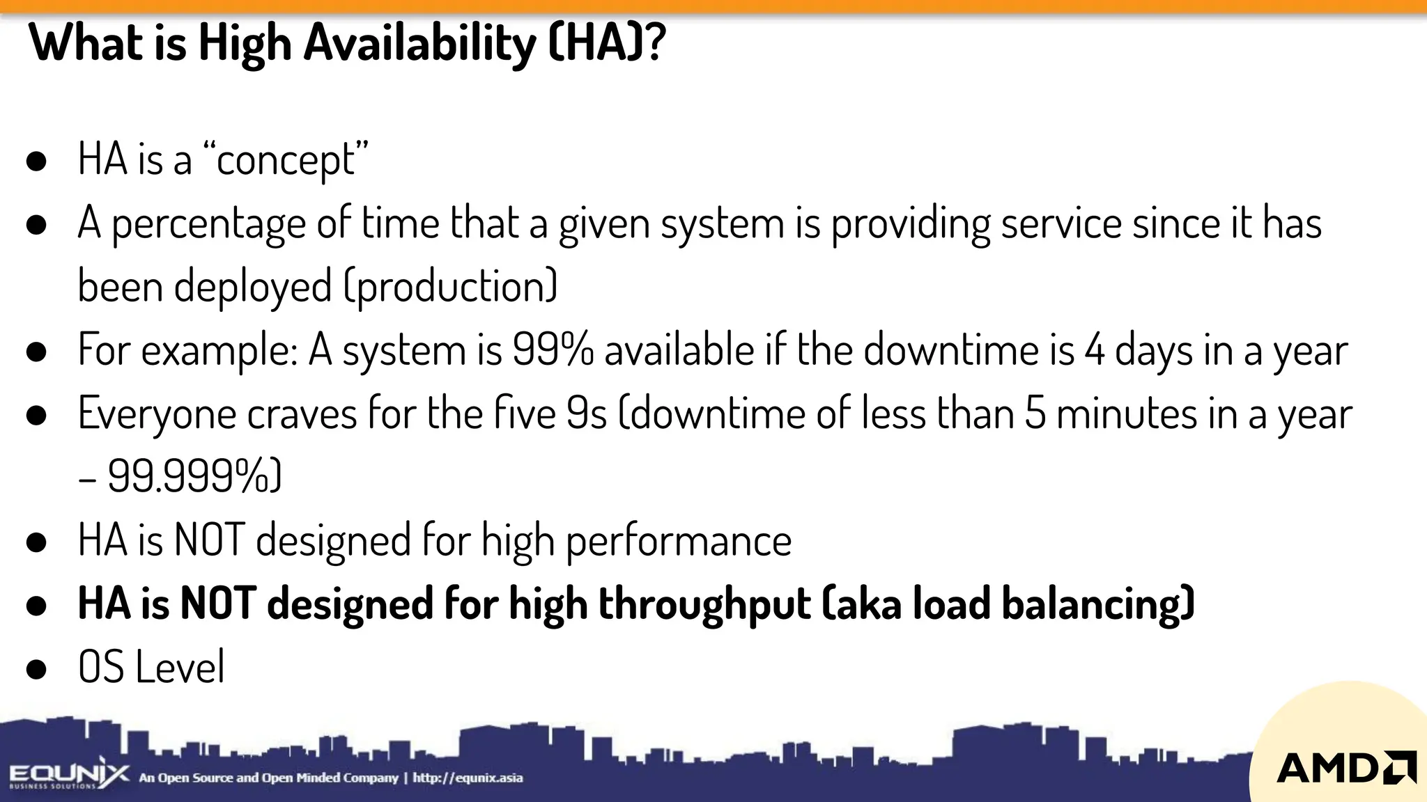 What is High Availability (HA)?
● HA is a “concept”
● A percentage of time that a given system is providing service since it has
been deployed (production)
● For example: A system is 99% available if the downtime is 4 days in a year
● Everyone craves for the ﬁve 9s (downtime of less than 5 minutes in a year
– 99.999%)
● HA is NOT designed for high performance
● HA is NOT designed for high throughput (aka load balancing)
● OS Level
 