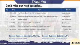 Thank You
Equnix Business Solutions, Pte Ltd.
8 Eu Tong Sen Street, #14-94
THE CENTRAL - Singapore 059818
Equnix Business Solutions, PT.
Sampoerna Strategic Square 25th Floor
Jl. Jend Sudirman - Jakarta 12930
Ep Date Topic Speaker
3 23 June 2021 Myth-buster: Does HA Can Help You Balance Your Load? Lucky Haryadi
4 30 June 2021 Myth-buster: Build Enterprise Level Data Center is more expensive than Cloud Lucky Haryadi
5 7 Juli 2021 Equnix’s Birthday All Equnix Team
6 14 Juli 2021 Friend or Foe: Hiring DBAs or Use Vendors? Chris Travers
7 21 Juli 2021 Friend or Foe: Is Open Source is the right choice for your system? Agatha & Yudha
8 28 Juli 2021 Are you sure that your Application is Enterprise Level? Julyanto & Hani
Don’t miss our next episodes...
 