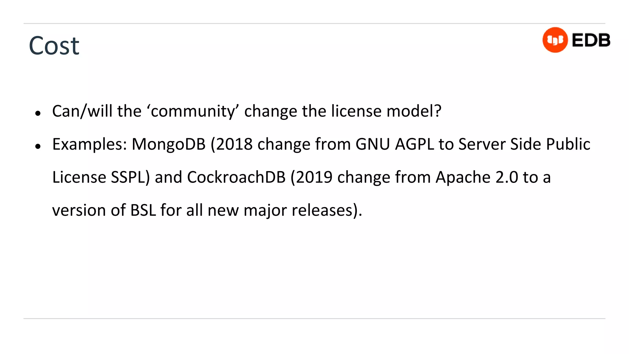Cost
● Can/will the ‘community’ change the license model?
● Examples: MongoDB (2018 change from GNU AGPL to Server Side Public
License SSPL) and CockroachDB (2019 change from Apache 2.0 to a
version of BSL for all new major releases).
 