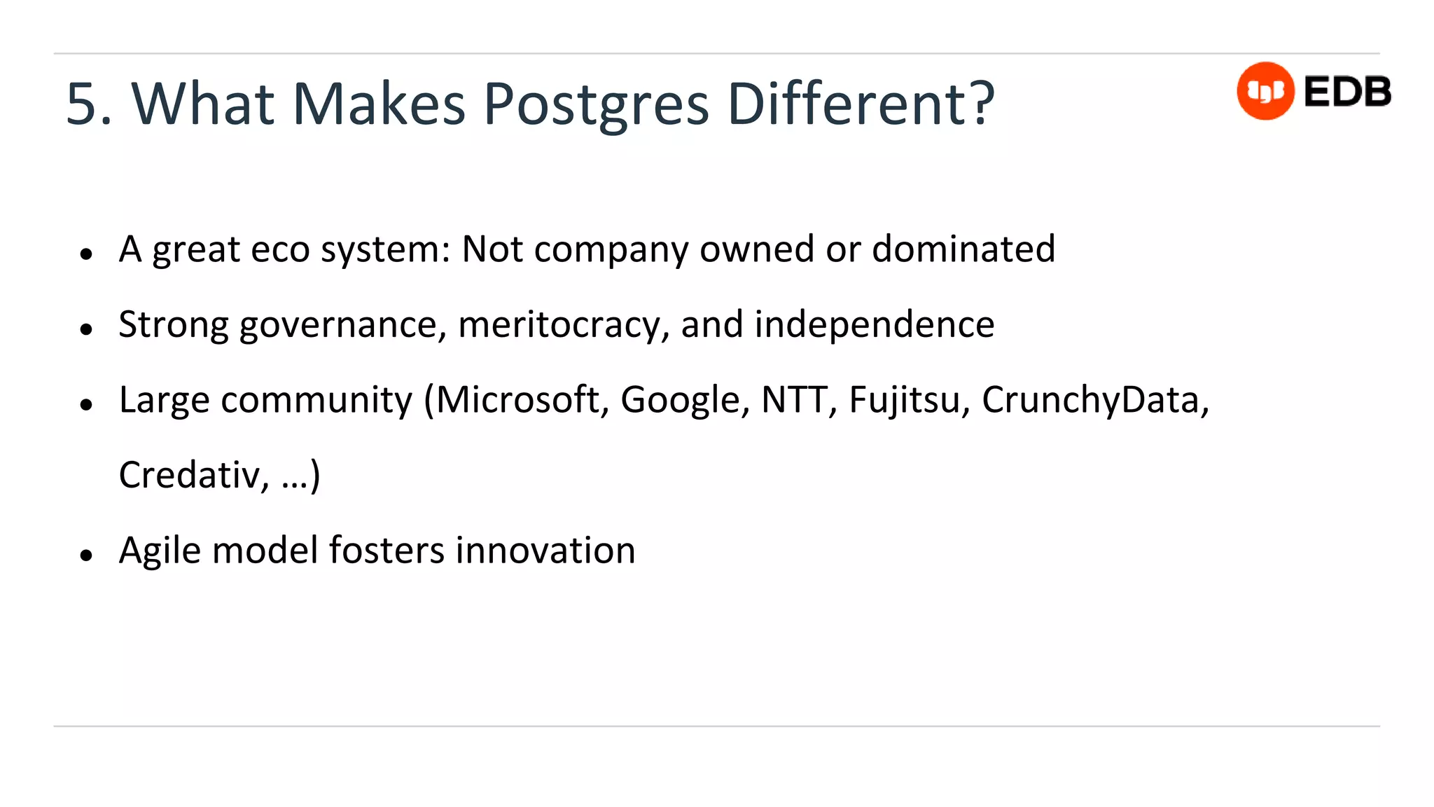 5. What Makes Postgres Different?
● A great eco system: Not company owned or dominated
● Strong governance, meritocracy, and independence
● Large community (Microsoft, Google, NTT, Fujitsu, CrunchyData,
Credativ, …)
● Agile model fosters innovation
 