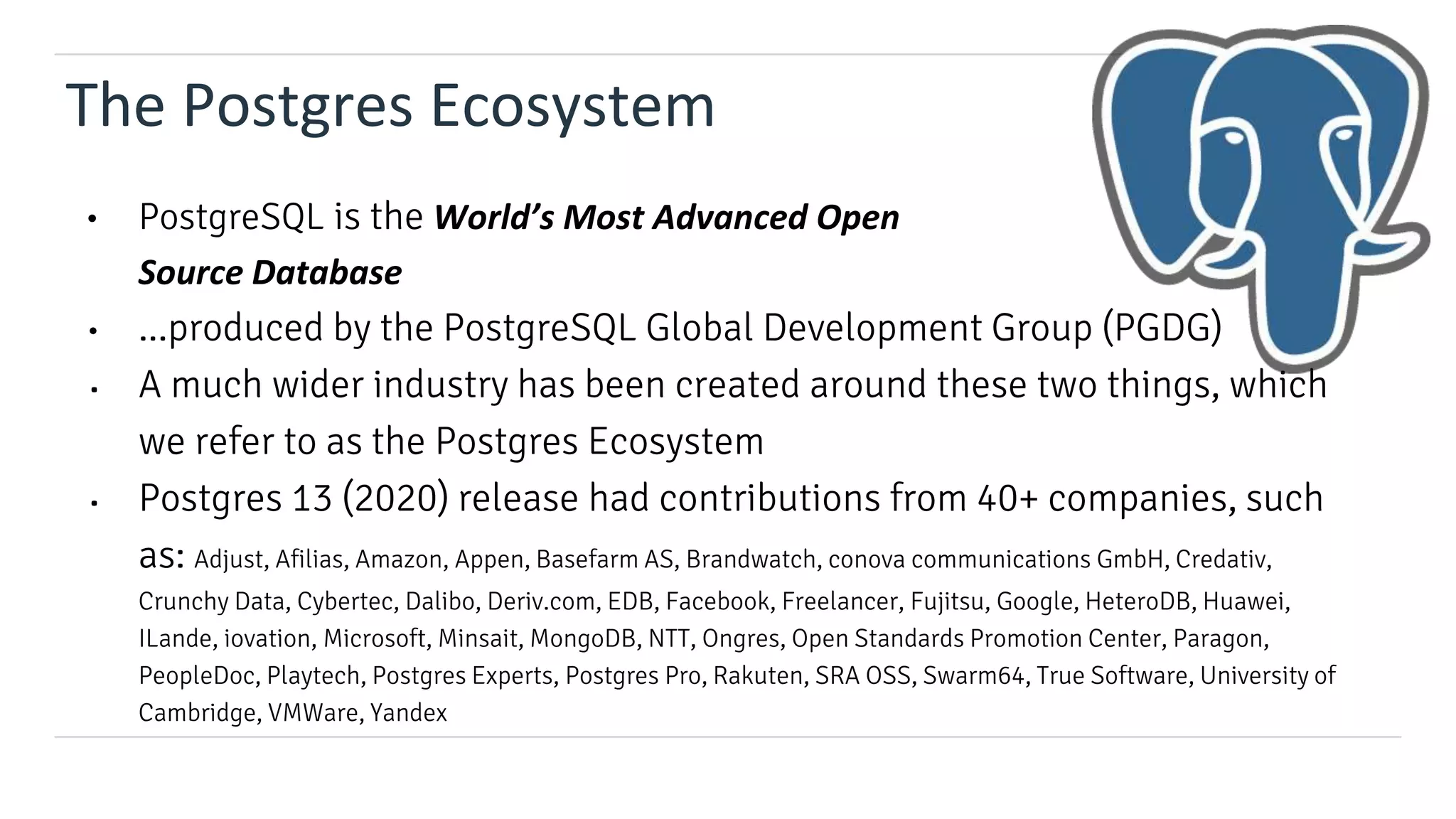 The Postgres Ecosystem
• PostgreSQL is the World’s Most Advanced Open
Source Database
• ...produced by the PostgreSQL Global Development Group (PGDG)
• A much wider industry has been created around these two things, which
we refer to as the Postgres Ecosystem
• Postgres 13 (2020) release had contributions from 40+ companies, such
as: Adjust, Afilias, Amazon, Appen, Basefarm AS, Brandwatch, conova communications GmbH, Credativ,
Crunchy Data, Cybertec, Dalibo, Deriv.com, EDB, Facebook, Freelancer, Fujitsu, Google, HeteroDB, Huawei,
ILande, iovation, Microsoft, Minsait, MongoDB, NTT, Ongres, Open Standards Promotion Center, Paragon,
PeopleDoc, Playtech, Postgres Experts, Postgres Pro, Rakuten, SRA OSS, Swarm64, True Software, University of
Cambridge, VMWare, Yandex
 