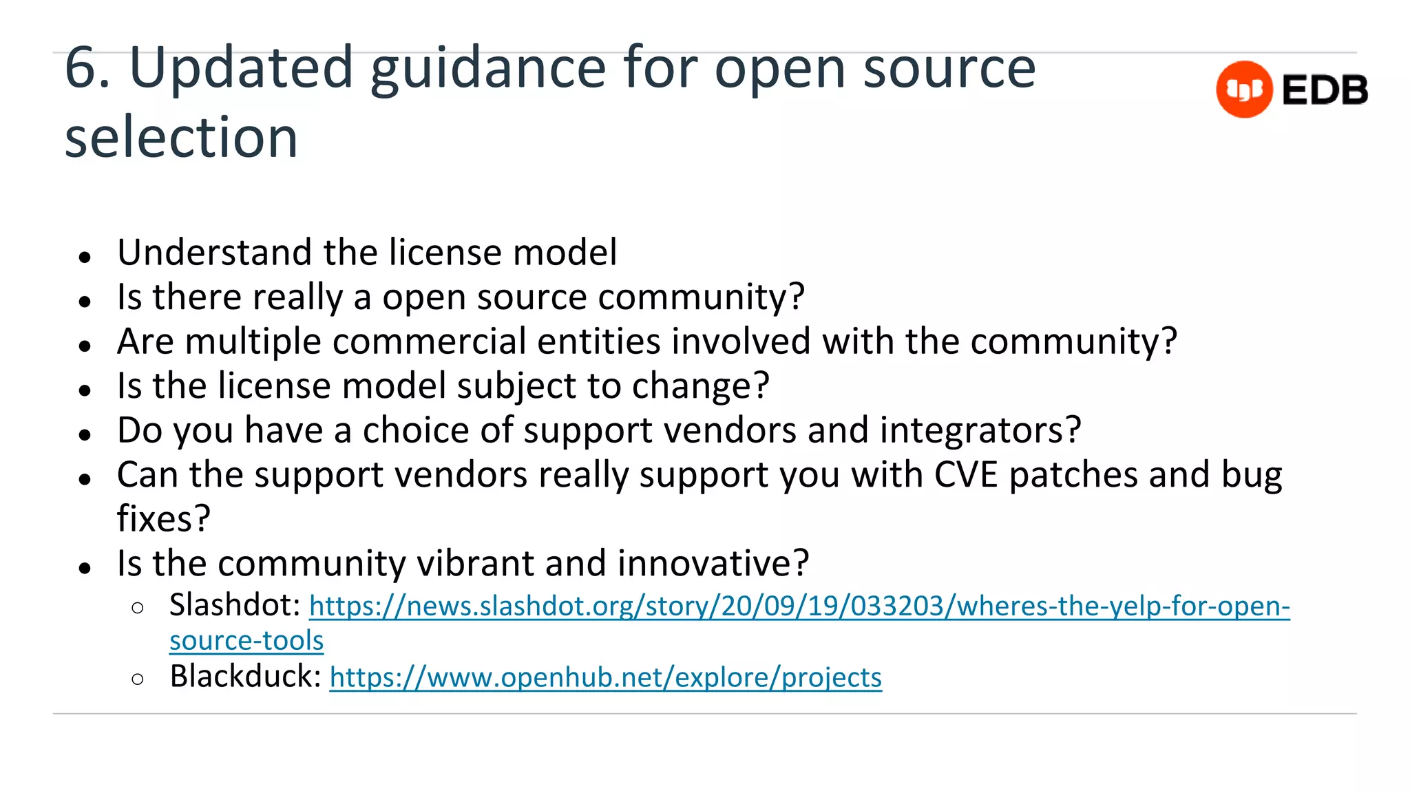 6. Updated guidance for open source
selection
● Understand the license model
● Is there really a open source community?
● Are multiple commercial entities involved with the community?
● Is the license model subject to change?
● Do you have a choice of support vendors and integrators?
● Can the support vendors really support you with CVE patches and bug
fixes?
● Is the community vibrant and innovative?
○ Slashdot: https://news.slashdot.org/story/20/09/19/033203/wheres-the-yelp-for-open-
source-tools
○ Blackduck: https://www.openhub.net/explore/projects
 