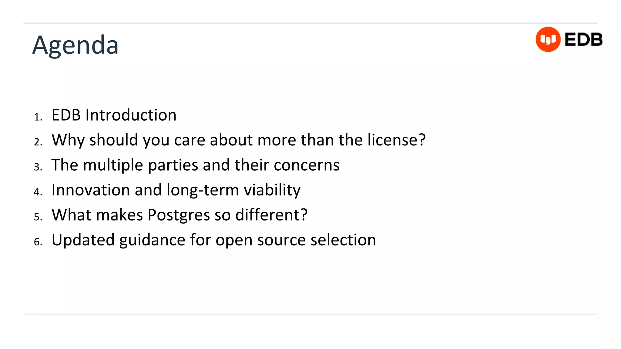 Agenda
1. EDB Introduction
2. Why should you care about more than the license?
3. The multiple parties and their concerns
4. Innovation and long-term viability
5. What makes Postgres so different?
6. Updated guidance for open source selection
 
