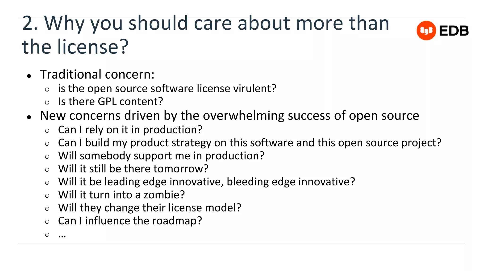 2. Why you should care about more than
the license?
● Traditional concern:
○ is the open source software license virulent?
○ Is there GPL content?
● New concerns driven by the overwhelming success of open source
○ Can I rely on it in production?
○ Can I build my product strategy on this software and this open source project?
○ Will somebody support me in production?
○ Will it still be there tomorrow?
○ Will it be leading edge innovative, bleeding edge innovative?
○ Will it turn into a zombie?
○ Will they change their license model?
○ Can I influence the roadmap?
○ …
 