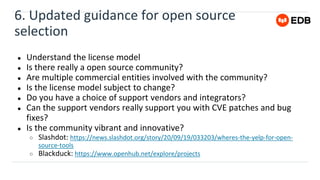 6. Updated guidance for open source
selection
● Understand the license model
● Is there really a open source community?
● Are multiple commercial entities involved with the community?
● Is the license model subject to change?
● Do you have a choice of support vendors and integrators?
● Can the support vendors really support you with CVE patches and bug
fixes?
● Is the community vibrant and innovative?
○ Slashdot: https://news.slashdot.org/story/20/09/19/033203/wheres-the-yelp-for-open-
source-tools
○ Blackduck: https://www.openhub.net/explore/projects
 