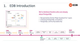 1. EDB Introduction
2019
Challengers Leaders
Niche Players Visionaries
Ability
to
execute
Completeness of
vision
1986
The design
of PostgreSQL
1996
Birth of
PostgreSQL
2004
EDB
is founded
2020
EDB acquires
2nd Quadrant
Materialized
Views
Parallel
Query
JIT
Compilation
Heap Only
Tuples (HOT)
Serializable
Parallel Query
We’re database fanatics who care deeply
about PostgreSQL
• Recognized by Gartner Magic Quadrant for 7 years
• Enterprise PostgreSQL innovations
• PostgreSQL community leadership
2007
2ndQuadrant
launched
Logical
Replication
Transaction
Control
Hot
Standby
Generated
Columns
 