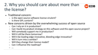 2. Why you should care about more than
the license?
● Traditional concern:
○ is the open source software license virulent?
○ Is there GPL content?
● New concerns driven by the overwhelming success of open source
○ Can I rely on it in production?
○ Can I build my product strategy on this software and this open source project?
○ Will somebody support me in production?
○ Will it still be there tomorrow?
○ Will it be leading edge innovative, bleeding edge innovative?
○ Will it turn into a zombie?
○ Will they change their license model?
○ Can I influence the roadmap?
○ …
 