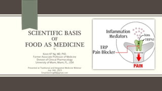 SCIENTIFIC BASIS
OF
FOOD AS MEDICINE
By
Kevin KF Ng, MD, PhD.
Former Associate Professor of Medicine
Division of Clinical Pharmacology
University of Miami, Miami, FL., USA
Presented at Traditional and Integrative Medicine Webinar
July 14th, 2023
Email:kevinng68@gmail.com
 