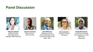 Panel Discussion
Hidayah Hamzah
Peat and Forest
Monitoring Senior
Manager, WRI Indonesia
Jean Bakouma
Republic of Congo
Country Manager; Lead
Economist for the Congo
Basin, WRI
Joaquín Carrizosa
Senior Advisor,
WRI Colombia
Mirela Sandrini
Executive Director
WRI Brasil
Teodyl Nkuintchua
Congo Basin Strategy
and Engagement Leader,
WRI Africa
Moderator
 