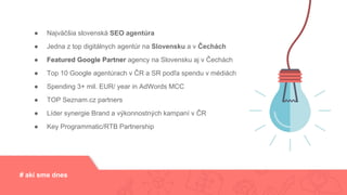 # akí sme dnes
● Najväčšia slovenská SEO agentúra
● Jedna z top digitálnych agentúr na Slovensku
● Featured Google Partner agency na Slovensku aj v Čechách
● Spending 3+ mil. EUR/ year in AdWords MCC
● TOP Seznam.cz partners
● Key Programmatic/RTB Partneship
# akí sme dnes
● Najväčšia slovenská SEO agentúra
● Jedna z top digitálnych agentúr na Slovensku a v Čechách
● Featured Google Partner agency na Slovensku aj v Čechách
● Top 10 Google agentúrach v ČR a SR podľa spendu v médiách
● Spending 3+ mil. EUR/ year in AdWords MCC
● TOP Seznam.cz partners
● Líder synergie Brand a výkonnostných kampaní v ČR
● Key Programmatic/RTB Partnership
 