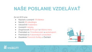 NAŠE POSLANIE VZDELÁVAŤ
Za rok 2015 sme:
● Napísali a uverejnili 174 článkov
● Natočili 28 videoblogov
● Uskutočnili 8 webinárov
● Uverejnili 4 ebooky
● Zorganizovali 28 Pív po 5 a 6 Biznis menu
● Prednášali na 15 konferenciách a workshopoch
● Prednásali na 4 slovenských univerzitách
NAŠE POSLANIE VZDELÁVAŤ
Za rok 2015 sme:
● Napísali a uverejnili 174 článkov
● Natočili 28 videoblogov
● Uskutočnili 8 webinárov
● Uverejnili 4 ebooky
● Zorganizovali 28 Pív po 5 a 6 Biznis menu
● Prednášali na 15 konferenciách a workshopoch
● Prednásali na 4 slovenských univerzitách
● Zavedenie Povinních čtvrtkov v Čechách
 