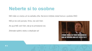 NIE máte vo vrecku už na začiatku dňa. Na konci môžete získať bonus v podobe ÁNO
NIE je nie voči ponuke, firme, nie voči Vám
Ak aj je NIE voči Vám, tak je to prirodzená vec
Zbierajte spätnú väzbu a zlepšujte sa!
Neberte si to osobne
# 2
 