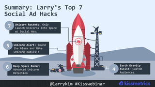 Summary:	Larry’s	Top	7	
Social	Ad	Hacks	
Unicorn	Rockets:	Only	
Launch	Unicorns	into	Space	
w/	Social	Ads.	
7	
Deep	Space	Radar:	
Advanced	Unicorn	
Detection	
6	
Unicorn	Alert:	Sound	
the	Alarm	and	Make	
Unicorn	Babies!!	
5	
Earth	Gravity	
Assist:	Custom	
Audiences.	
4	
@larrykim	#Kisswebinar	
 