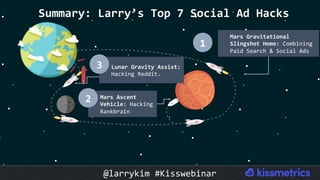 Summary:	Larry’s	Top	7	Social	Ad	Hacks	
Lunar	Gravity	Assist:	
Hacking	Reddit.	
3	
Mars	Ascent	
Vehicle:	Hacking	
Rankbrain	
2	
Mars	Gravitational	
Slingshot	Home:	Combining	
Paid	Search	&	Social	Ads	
1	
@larrykim	#Kisswebinar	
 