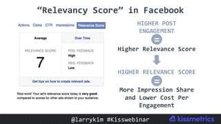 HIGHER	POST	
ENGAGEMENT	
	
Higher	Relevance	Score	
HIGHER	RELEVANCE	SCORE	
	
More	Impression	Share	
and	Lower	Cost	Per	
Engagement		
“Relevancy	Score”	in	Facebook	
=
=
@larrykim	#Kisswebinar	
 