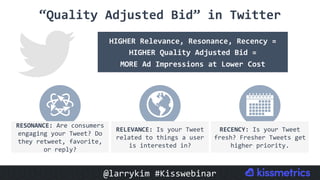 “Quality	Adjusted	Bid”	in	Twitter	
HIGHER	Relevance,	Resonance,	Recency	=	
HIGHER	Quality	Adjusted	Bid	=	
MORE	Ad	Impressions	at	Lower	Cost	
RESONANCE:	Are	consumers	
engaging	your	Tweet?	Do	
they	retweet,	favorite,	
or	reply?	
RELEVANCE:	Is	your	Tweet	
related	to	things	a	user	
is	interested	in?	
RECENCY:	Is	your	Tweet	
fresh?	Fresher	Tweets	get	
higher	priority.	
@larrykim	#Kisswebinar	
 