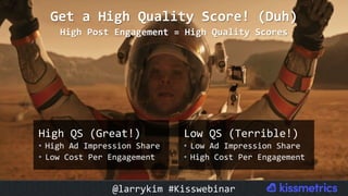High	QS	(Great!)	
•  High	Ad	Impression	Share	
•  Low	Cost	Per	Engagement	
Get	a	High	Quality	Score!	(Duh)		
High	Post	Engagement	=	High	Quality	Scores	
Low	QS	(Terrible!)	
•  Low	Ad	Impression	Share	
•  High	Cost	Per	Engagement	
@larrykim	#Kisswebinar	
 
