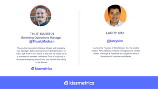 Thue is the Kissmetrics Webinar Wizard and Marketing
Ops Manager. Before joining forces with Kissmetrics, he
was a Lyft driver in SF, which is also how he ended up as
a Kissmetrics marketer. Whenever Thue is not trying to
automate everything around him, you can find him hiking
in the Sierras.
THUE MADSEN
Marketing Operations Manager,
@ThueLMadsen
Larry is the Founder of WordStream, Inc. the world’s
largest PPC software company managing over a billion
dollars of Google & Facebook ad budgets for tens of
thousands of customers worldwide.
LARRY KIM
@larrykim
 