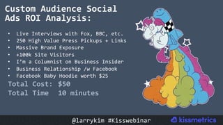 Custom	Audience	Social	
Ads	ROI	Analysis:	
•  Live	Interviews	with	Fox,	BBC,	etc.	
•  250	High	Value	Press	Pickups	+	Links	
•  Massive	Brand	Exposure	
•  +100k	Site	Visitors	
•  I’m	a	Columnist	on	Business	Insider	
•  Business	Relationship	/w	Facebook	
•  Facebook	Baby	Hoodie	worth	$25		
Total	Cost:		$50	
Total	Time 	10	minutes	
@larrykim	#Kisswebinar	
 