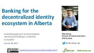 Banking for the
decentralized identity
ecosystem in Alberta
Mike Brown
Director of Product Innovation
ATB Financial
@mike_brown_yyc
SSIMeetup.orghttps://creativecommons.org/licenses/by-sa/4.0/
A banking approach to decentralized
identity and building a credential
ecosystem
January 28, 2019
 