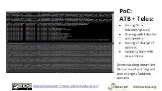 PoC:
ATB + Telus:
● Issuing Bank
relationship cred
● Sharing with Telus for
acct opening
● Issuing of change of
address
● Updating Bank with
new address
Demonstrating streamline
telco account opening and
later change of address
scenario
SSIMeetup.orghttps://creativecommons.org/licenses/by-sa/4.0/
 