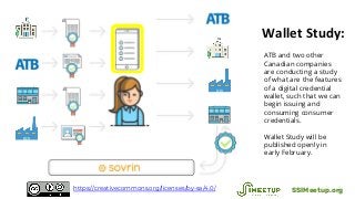Wallet Study:
ATB and two other
Canadian companies
are conducting a study
of what are the features
of a digital credential
wallet, such that we can
begin issuing and
consuming consumer
credentials.
Wallet Study will be
published openly in
early February.
SSIMeetup.orghttps://creativecommons.org/licenses/by-sa/4.0/
 