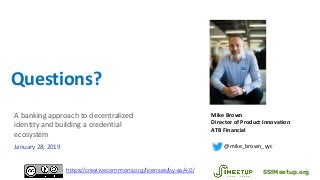 Questions?
Mike Brown
Director of Product Innovation
ATB Financial
@mike_brown_yyc
SSIMeetup.orghttps://creativecommons.org/licenses/by-sa/4.0/
A banking approach to decentralized
identity and building a credential
ecosystem
January 28, 2019
 