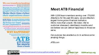 Meet ATB Financial
With 5,300 team members serving over 770,000
Albertans for the past 80 years, we are Alberta’s
largest home grown financial institution.
We’re more than a bank. We listen. We’re
customer obsessed, relentlessly inventive and
we believe we can deliver happiness to those we
serve.
Our purpose has enabled us to to achieve some
amazing things.
ATB.com
SSIMeetup.orghttps://creativecommons.org/licenses/by-sa/4.0/
 