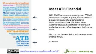 Meet ATB Financial
With 5,300 team members serving over 770,000
Albertans for the past 80 years, we are Alberta’s
largest home grown financial institution.
We’re more than a bank. We listen. We’re
customer obsessed, relentlessly inventive and
we believe we can deliver happiness to those we
serve.
Our purpose has enabled us to to achieve some
amazing things.
ATB.com
SSIMeetup.orghttps://creativecommons.org/licenses/by-sa/4.0/
 