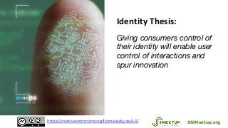 Identity Thesis:
Giving consumers control of
their identity will enable user
control of interactions and
spur innovation
SSIMeetup.orghttps://creativecommons.org/licenses/by-sa/4.0/
 