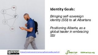 Identity Goals:
Bringing self-sovereign
identity (SSI) to all Albertans
Positioning Alberta, as a
global leader in embracing
SSI
SSIMeetup.orghttps://creativecommons.org/licenses/by-sa/4.0/
 